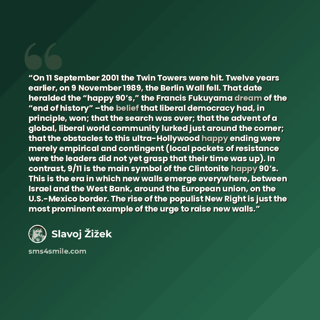 “On 11 September 2001 the Twin Towers were hit. Twelve years earlier, on 9 November 1989, the Berlin Wall fell. That date heralded the “happy 90’s,” the Francis Fukuyama dream of the “end of history” –the belief that liberal democracy had, in principle, won; that the search was over; that the…” quote by Slavoj Žižek