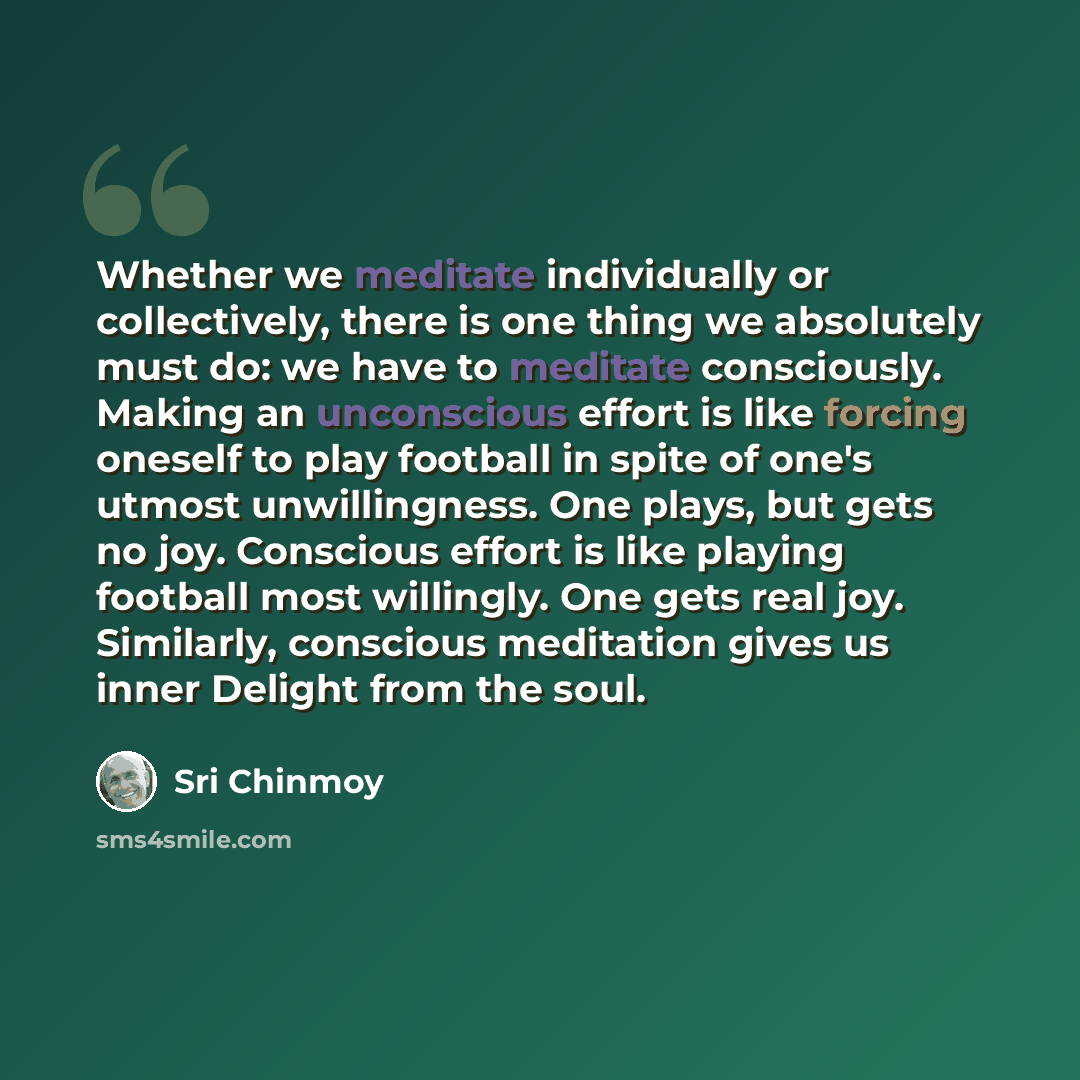“Whether we meditate individually or collectively, there is one thing we absolutely must do: we have to meditate consciously. Making an unconscious effort is like forcing oneself to play football in spite of one's utmost unwillingness. One plays, but gets no joy. Conscious effort is like playing…” quote by Sri Chinmoy