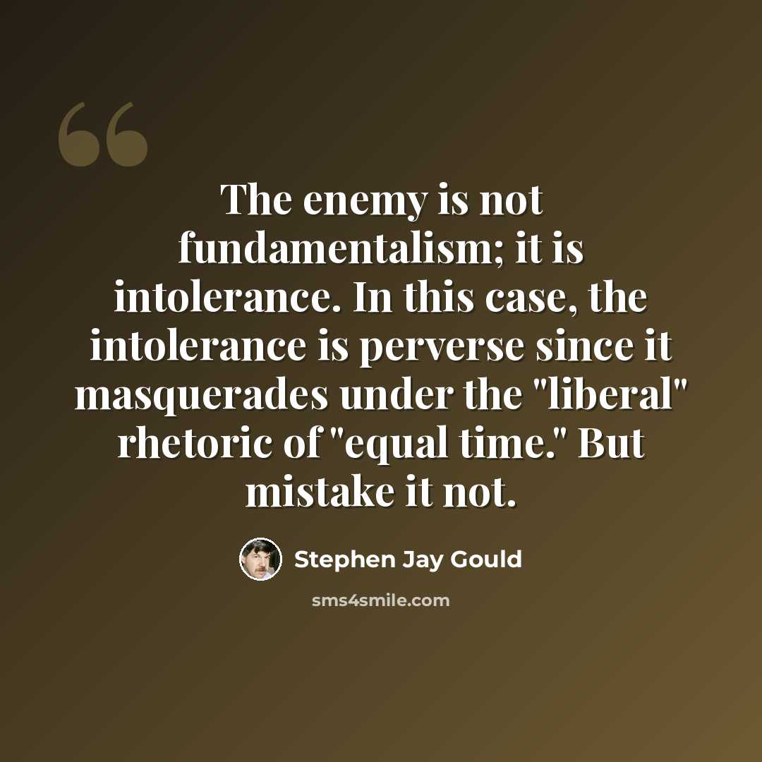 “The enemy is not fundamentalism; it is intolerance. In this case, the intolerance is perverse since it masquerades under the "liberal" rhetoric of "equal time." But mistake it not.” quote by Stephen Jay Gould