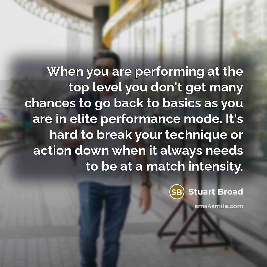 “When you are performing at the top level you don't get many chances to go back to basics as you are in elite performance mode. It's hard to break your technique or action down when it always needs to be at a match intensity.” quote by Stuart Broad