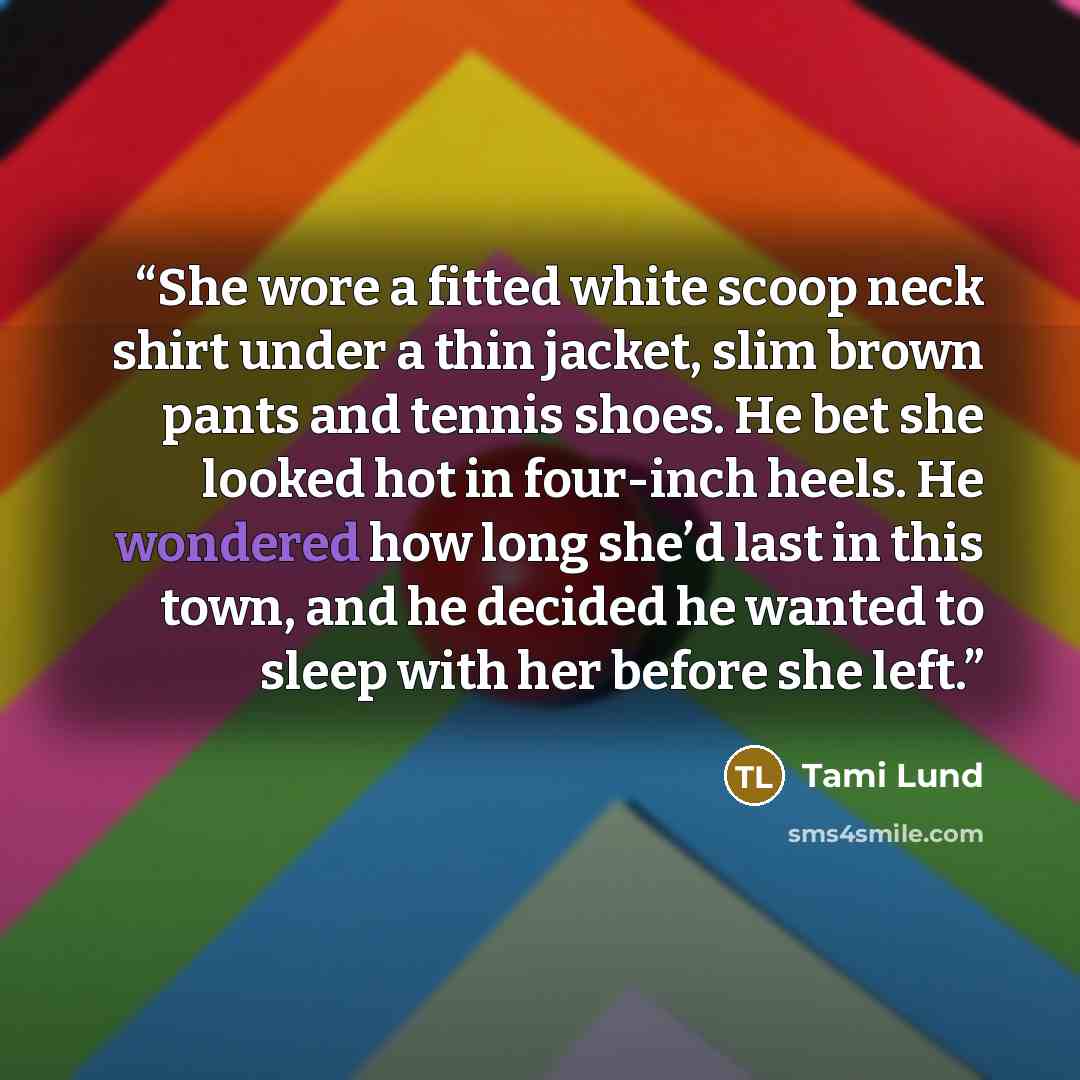 “She wore a fitted white scoop neck shirt under a thin jacket, slim brown pants and tennis shoes. He bet she looked hot in four-inch heels. He wondered how long she’d last in this town, and he decided he wanted to sleep with her before she left.” quote by Tami Lund