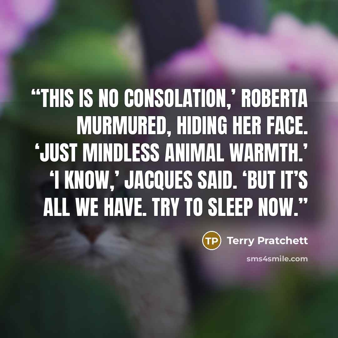 “This is no consolation,’ Roberta murmured, hiding her face. ‘Just mindless animal warmth.’ ‘I know,’ Jacques said. ‘But it’s all we have. Try to sleep now.” quote by Terry Pratchett