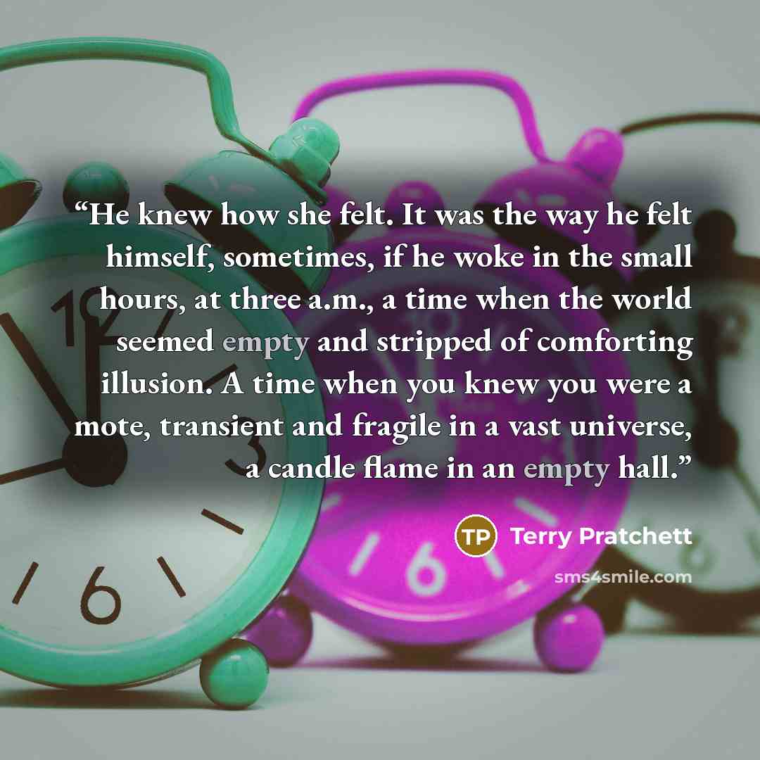 “He knew how she felt. It was the way he felt himself, sometimes, if he woke in the small hours, at three a.m., a time when the world seemed empty and stripped of comforting illusion. A time when you knew you were a mote, transient and fragile in a vast universe, a candle flame in an empty hall.” quote by Terry Pratchett