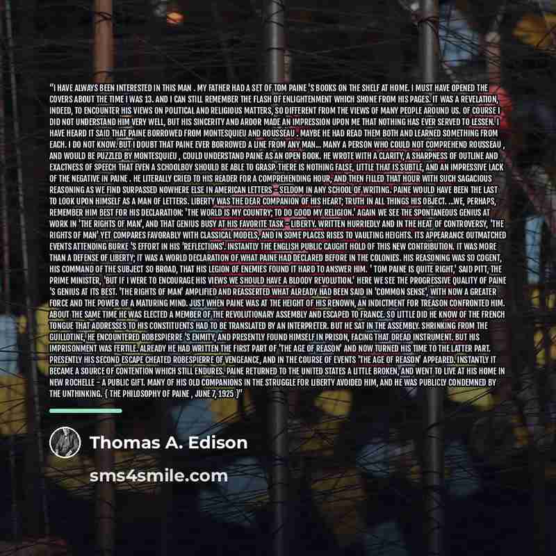 “I have always been interested in this man . My father had a set of Tom Paine 's books on the shelf at home. I must have opened the covers about the time I was 13. And I can still remember the flash of enlightenment which shone from his pages. It was a revelation, indeed, to encounter his views on…” quote by Thomas A. Edison