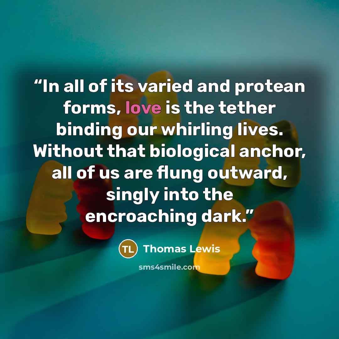 “In all of its varied and protean forms, love is the tether binding our whirling lives. Without that biological anchor, all of us are flung outward, singly into the encroaching dark.” quote by Thomas Lewis