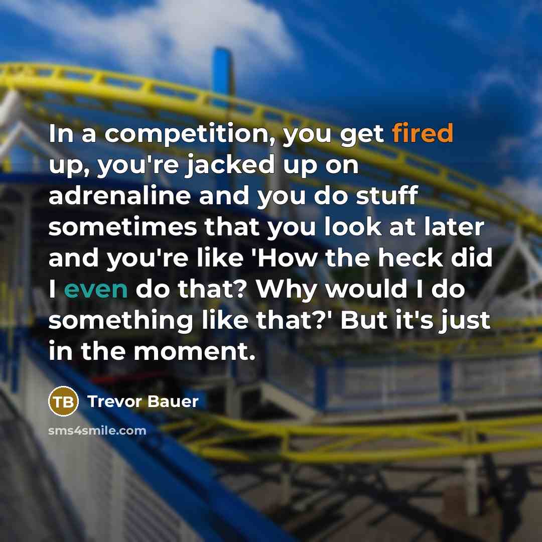 “In a competition, you get fired up, you're jacked up on adrenaline and you do stuff sometimes that you look at later and you're like 'How the heck did I even do that? Why would I do something like that?' But it's just in the moment.” quote by Trevor Bauer