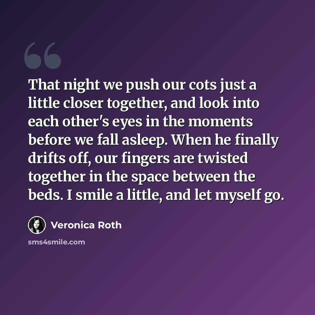 “That night we push our cots just a little closer together, and look into each other's eyes in the moments before we fall asleep. When he finally drifts off, our fingers are twisted together in the space between the beds. I smile a little, and let myself go.” quote by Veronica Roth