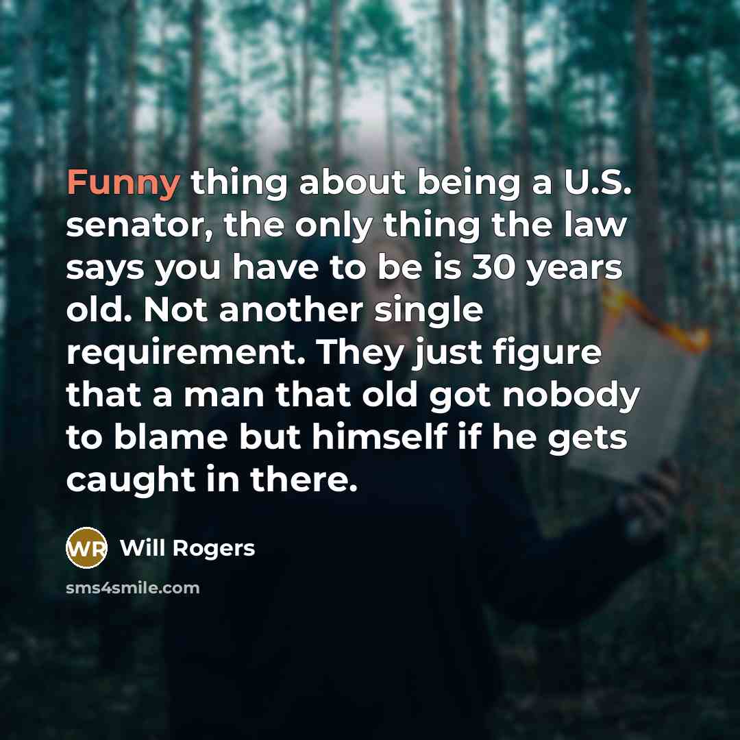 “Funny thing about being a U.S. senator, the only thing the law says you have to be is 30 years old. Not another single requirement. They just figure that a man that old got nobody to blame but himself if he gets caught in there.” quote by Will Rogers