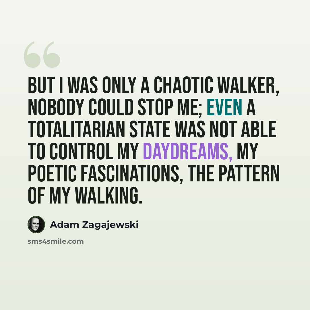 “But I was only a chaotic walker, nobody could stop me; even a totalitarian state was not able to control my daydreams, my poetic fascinations, the pattern of my walking.” quote by Adam Zagajewski