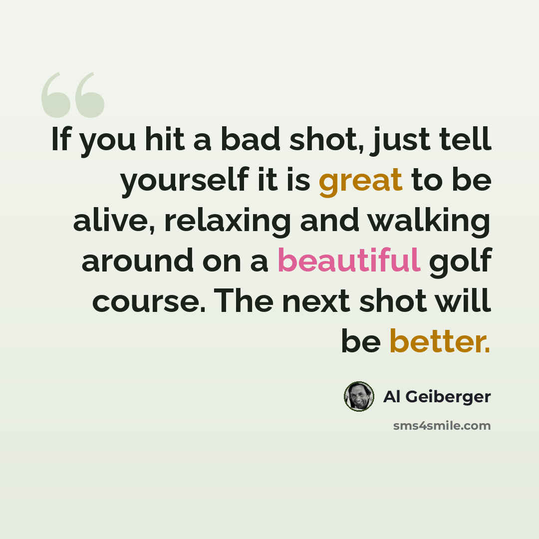 “If you hit a bad shot, just tell yourself it is great to be alive, relaxing and walking around on a beautiful golf course. The next shot will be better.” quote by Al Geiberger