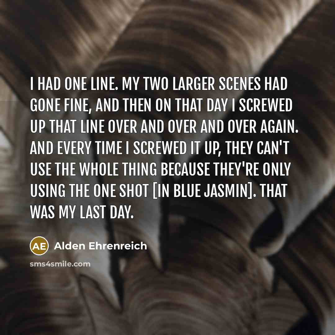 “I had one line. My two larger scenes had gone fine, and then on that day I screwed up that line over and over and over again. And every time I screwed it up, they can't use the whole thing because they're only using the one shot [in Blue Jasmin]. That was my last day.” quote by Alden Ehrenreich