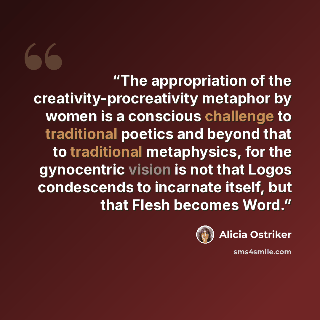 “The appropriation of the creativity-procreativity metaphor by women is a conscious challenge to traditional poetics and beyond that to traditional metaphysics, for the gynocentric vision is not that Logos condescends to incarnate itself, but that Flesh becomes Word.” quote by Alicia Ostriker