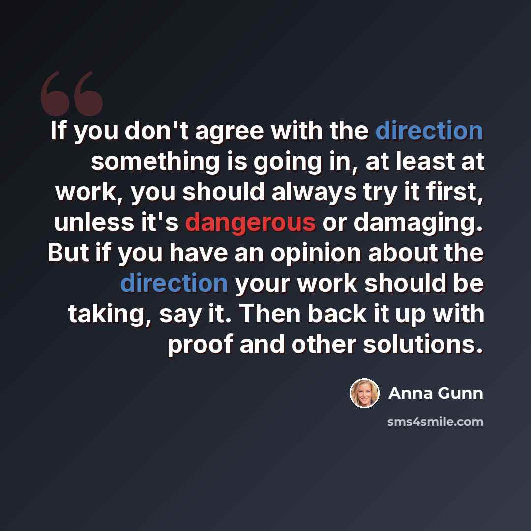 “If you don't agree with the direction something is going in, at least at work, you should always try it first, unless it's dangerous or damaging. But if you have an opinion about the direction your work should be taking, say it. Then back it up with proof and other solutions.” quote by Anna Gunn