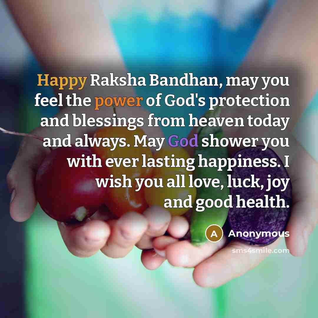 “Happy Raksha Bandhan, may you feel the power of God's protection and blessings from heaven today and always. May God shower you with ever lasting happiness. I wish you all love, luck, joy and good health.” quote by Anonymous