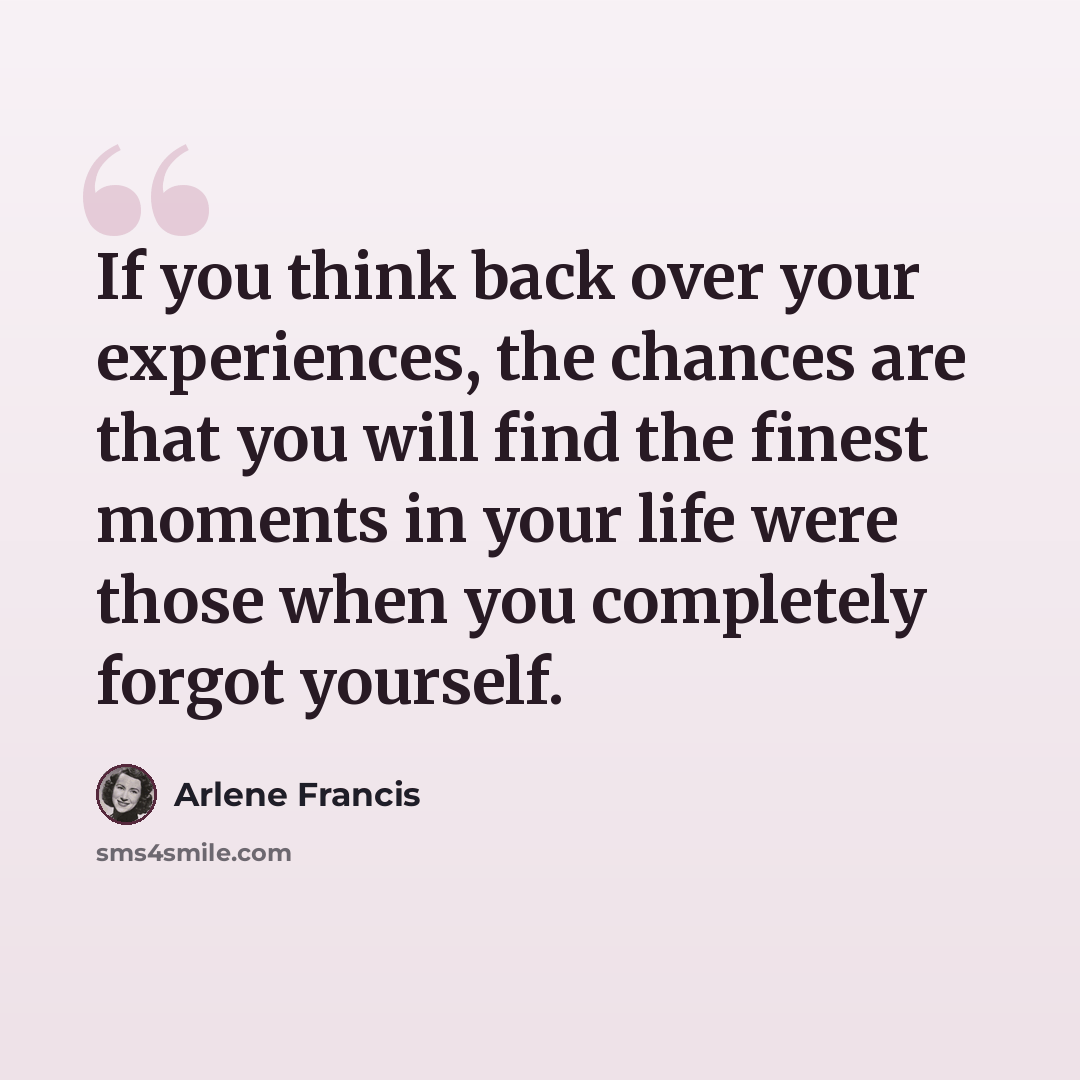 “If you think back over your experiences, the chances are that you will find the finest moments in your life were those when you completely forgot yourself.” quote by Arlene Francis