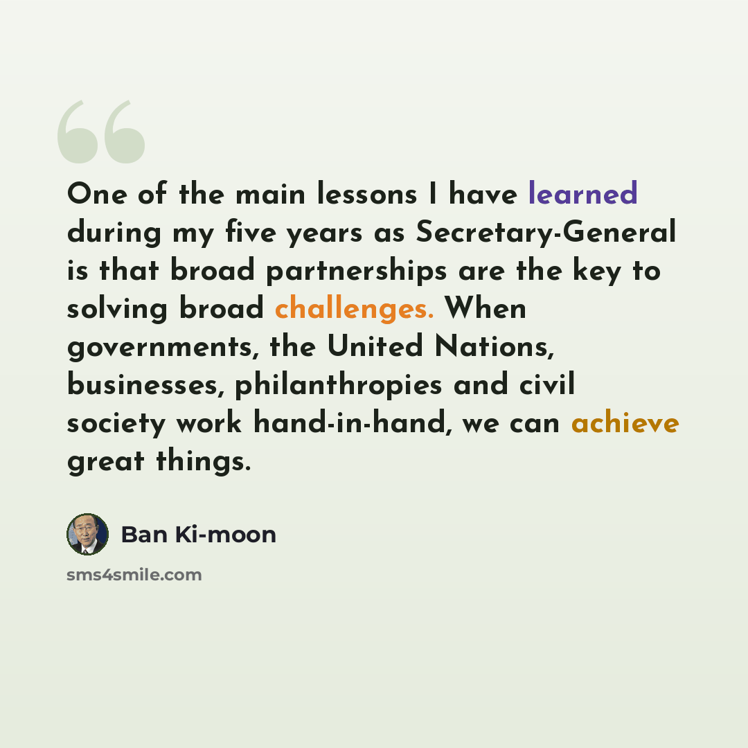 “One of the main lessons I have learned during my five years as Secretary-General is that broad partnerships are the key to solving broad challenges. When governments, the United Nations, businesses, philanthropies and civil society work hand-in-hand, we can achieve great things.” quote by Ban Ki-moon