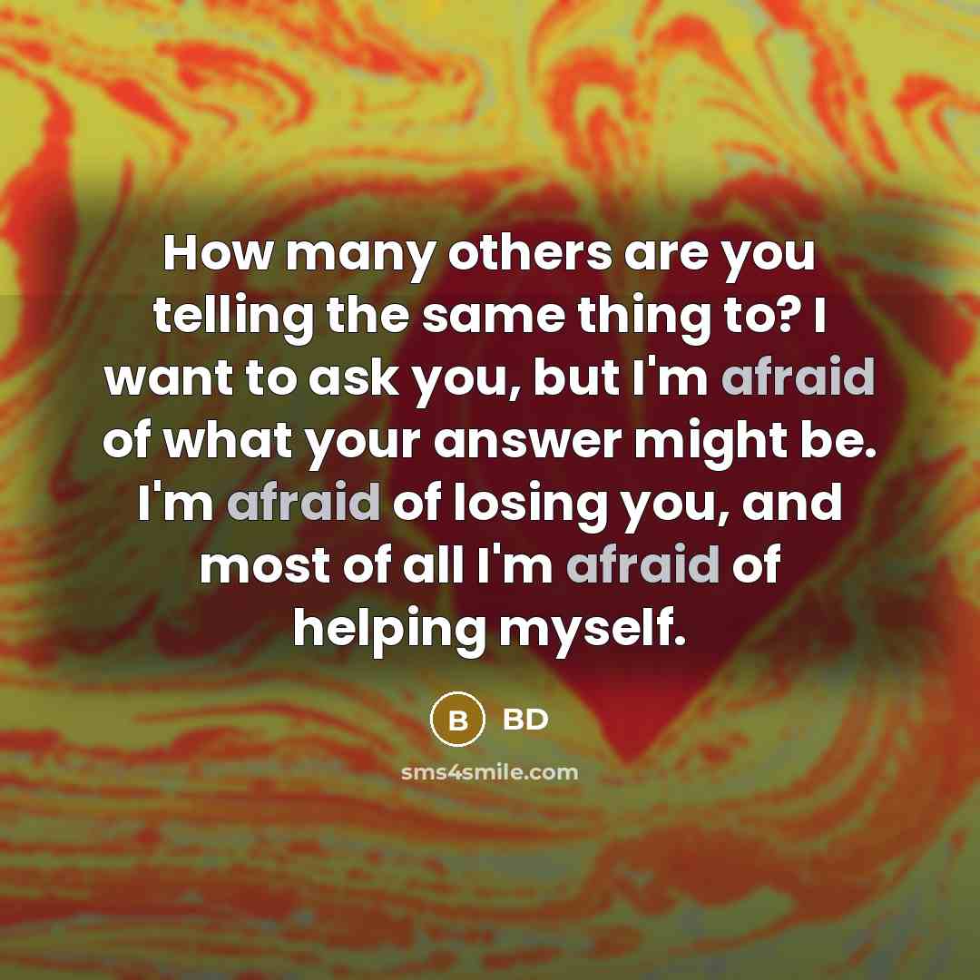 “How many others are you telling the same thing to? I want to ask you, but I'm afraid of what your answer might be. I'm afraid of losing you, and most of all I'm afraid of helping myself.” quote by BD