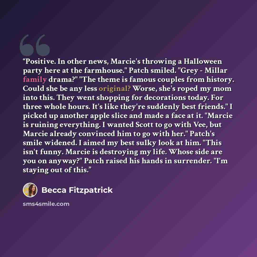 “Positive. In other news, Marcie's throwing a Halloween party here at the farmhouse." Patch smiled. "Grey - Millar family drama?" "The theme is famous couples from history. Could she be any less original? Worse, she's roped my mom into this. They went shopping for decorations today. For three whole…” quote by Becca Fitzpatrick
