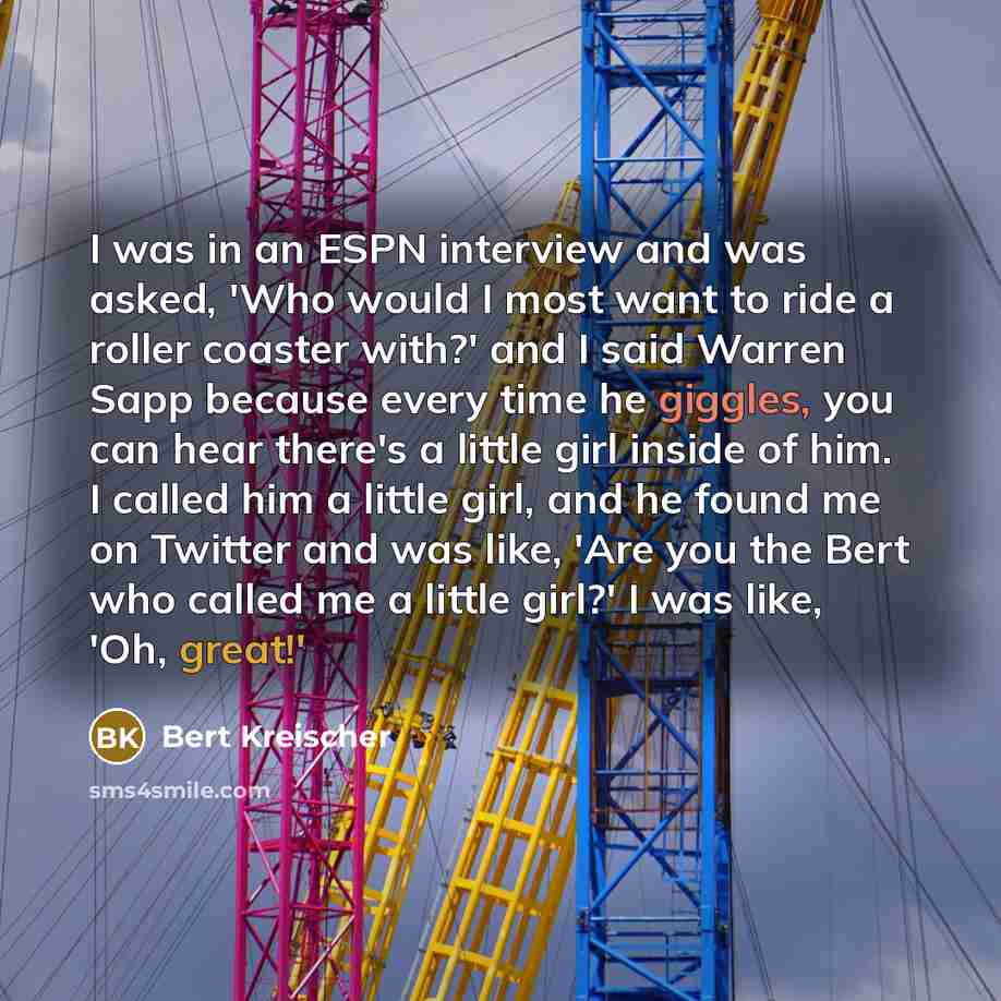 “I was in an ESPN interview and was asked, 'Who would I most want to ride a roller coaster with?' and I said Warren Sapp because every time he giggles, you can hear there's a little girl inside of him. I called him a little girl, and he found me on Twitter and was like, 'Are you the Bert who called…” quote by Bert Kreischer