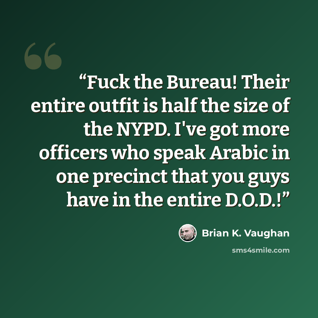 “Fuck the Bureau! Their entire outfit is half the size of the NYPD. I've got more officers who speak Arabic in one precinct that you guys have in the entire D.O.D.!” quote by Brian K. Vaughan