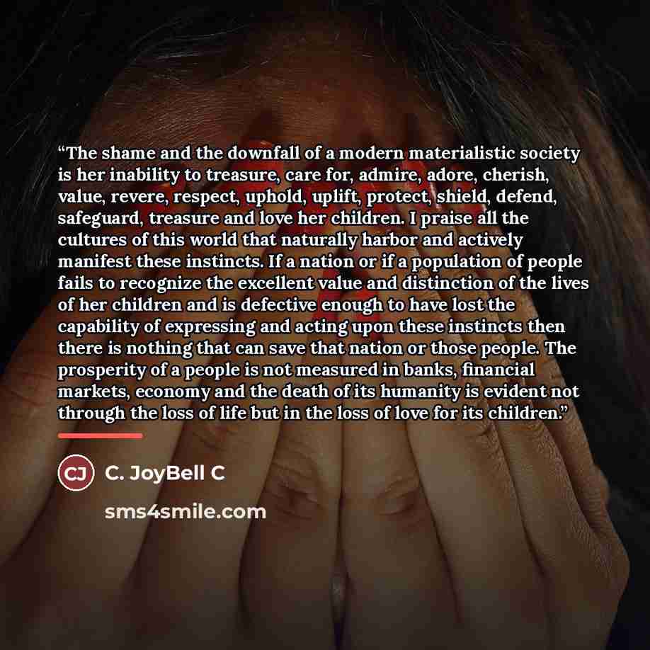“The shame and the downfall of a modern materialistic society is her inability to treasure, care for, admire, adore, cherish, value, revere, respect, uphold, uplift, protect, shield, defend, safeguard, treasure and love her children. I praise all the cultures of this world that naturally harbor and…” quote by C. JoyBell C