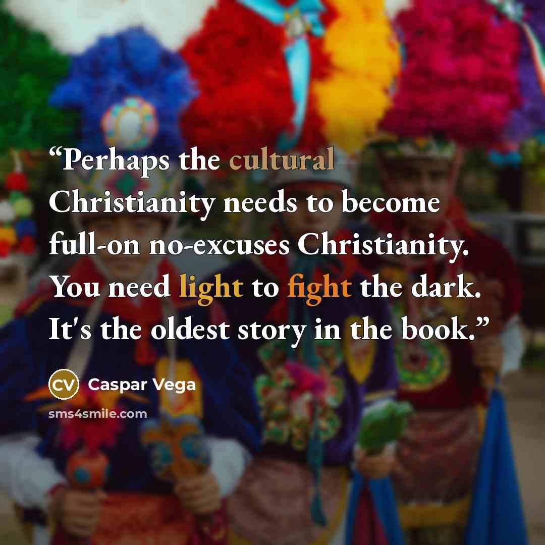 “Perhaps the cultural Christianity needs to become full-on no-excuses Christianity. You need light to fight the dark. It's the oldest story in the book.” quote by Caspar Vega