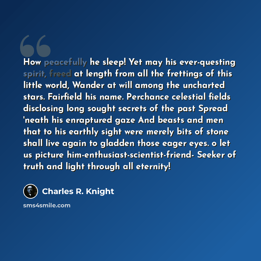 “How peacefully he sleep! Yet may his ever-questing spirit, freed at length from all the frettings of this little world, Wander at will among the uncharted stars. Fairfield his name. Perchance celestial fields disclosing long sought secrets of the past Spread 'neath his enraptured gaze And beasts…” quote by Charles R. Knight