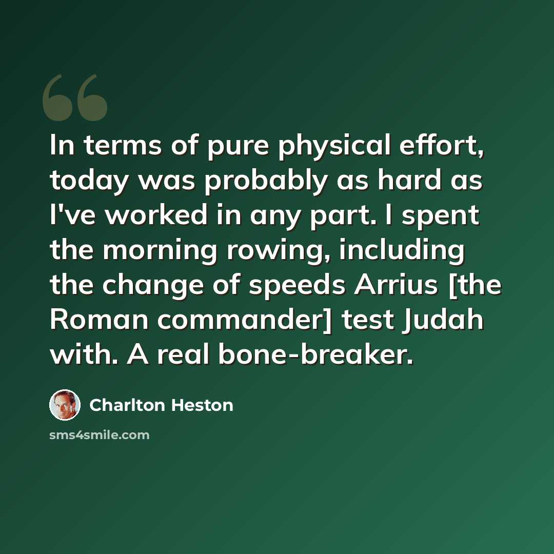 “In terms of pure physical effort, today was probably as hard as I've worked in any part. I spent the morning rowing, including the change of speeds Arrius [the Roman commander] test Judah with. A real bone-breaker.” quote by Charlton Heston