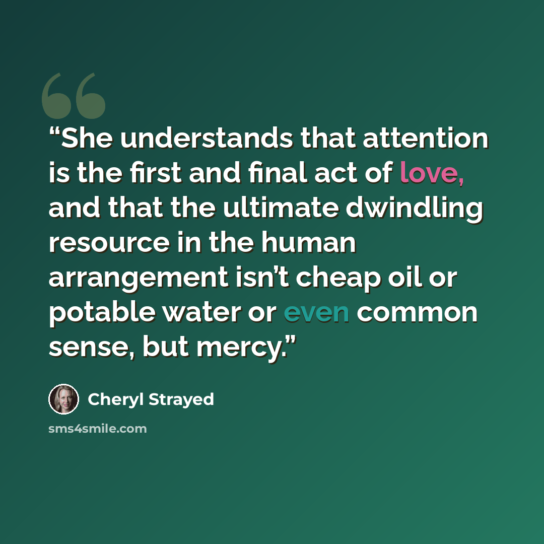 “She understands that attention is the first and final act of love, and that the ultimate dwindling resource in the human arrangement isn’t cheap oil or potable water or even common sense, but mercy.” quote by Cheryl Strayed