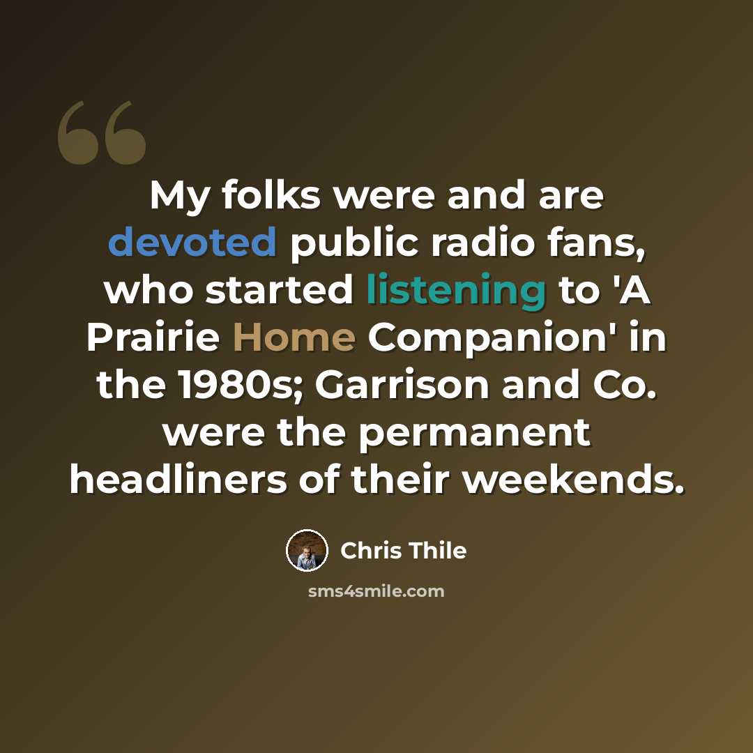 “My folks were and are devoted public radio fans, who started listening to 'A Prairie Home Companion' in the 1980s; Garrison and Co. were the permanent headliners of their weekends.” quote by Chris Thile