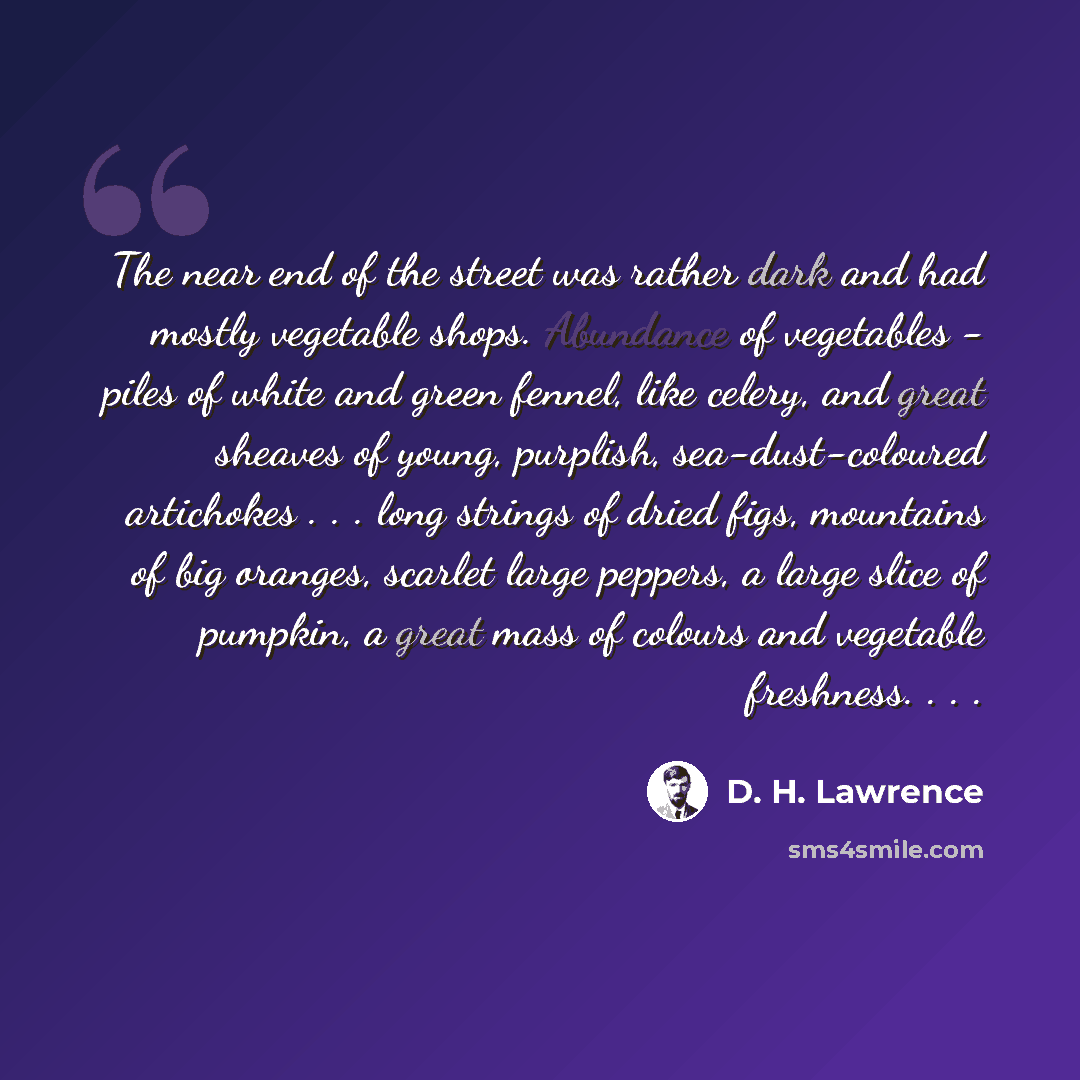 “The near end of the street was rather dark and had mostly vegetable shops. Abundance of vegetables - piles of white and green fennel, like celery, and great sheaves of young, purplish, sea-dust-coloured artichokes . . . long strings of dried figs, mountains of big oranges, scarlet large peppers, a…” quote by D. H. Lawrence