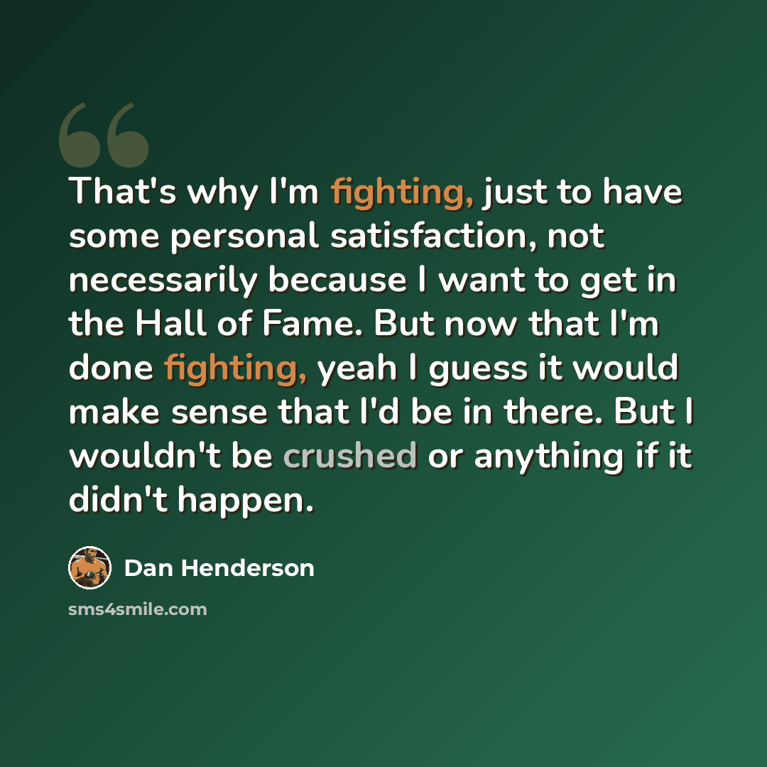 “That's why I'm fighting, just to have some personal satisfaction, not necessarily because I want to get in the Hall of Fame. But now that I'm done fighting, yeah I guess it would make sense that I'd be in there. But I wouldn't be crushed or anything if it didn't happen.” quote by Dan Henderson