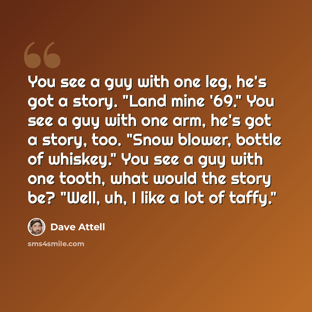 “You see a guy with one leg, he's got a story. "Land mine '69." You see a guy with one arm, he's got a story, too. "Snow blower, bottle of whiskey." You see a guy with one tooth, what would the story be? "Well, uh, I like a lot of taffy."” quote by Dave Attell