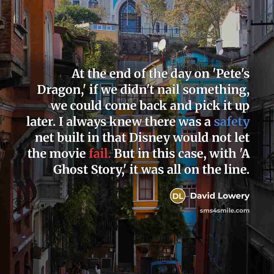 “At the end of the day on 'Pete's Dragon,' if we didn't nail something, we could come back and pick it up later. I always knew there was a safety net built in that Disney would not let the movie fail. But in this case, with 'A Ghost Story,' it was all on the line.” quote by David Lowery