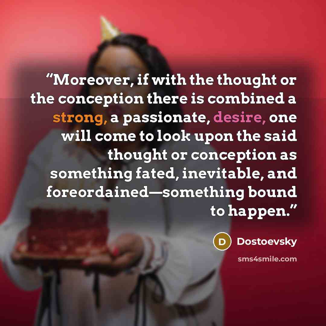 “Moreover, if with the thought or the conception there is combined a strong, a passionate, desire, one will come to look upon the said thought or conception as something fated, inevitable, and foreordained—something bound to happen.” quote by Dostoevsky