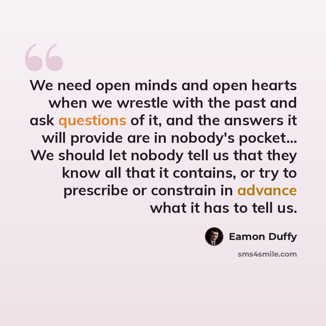 “We need open minds and open hearts when we wrestle with the past and ask questions of it, and the answers it will provide are in nobody's pocket... We should let nobody tell us that they know all that it contains, or try to prescribe or constrain in advance what it has to tell us.” quote by Eamon Duffy