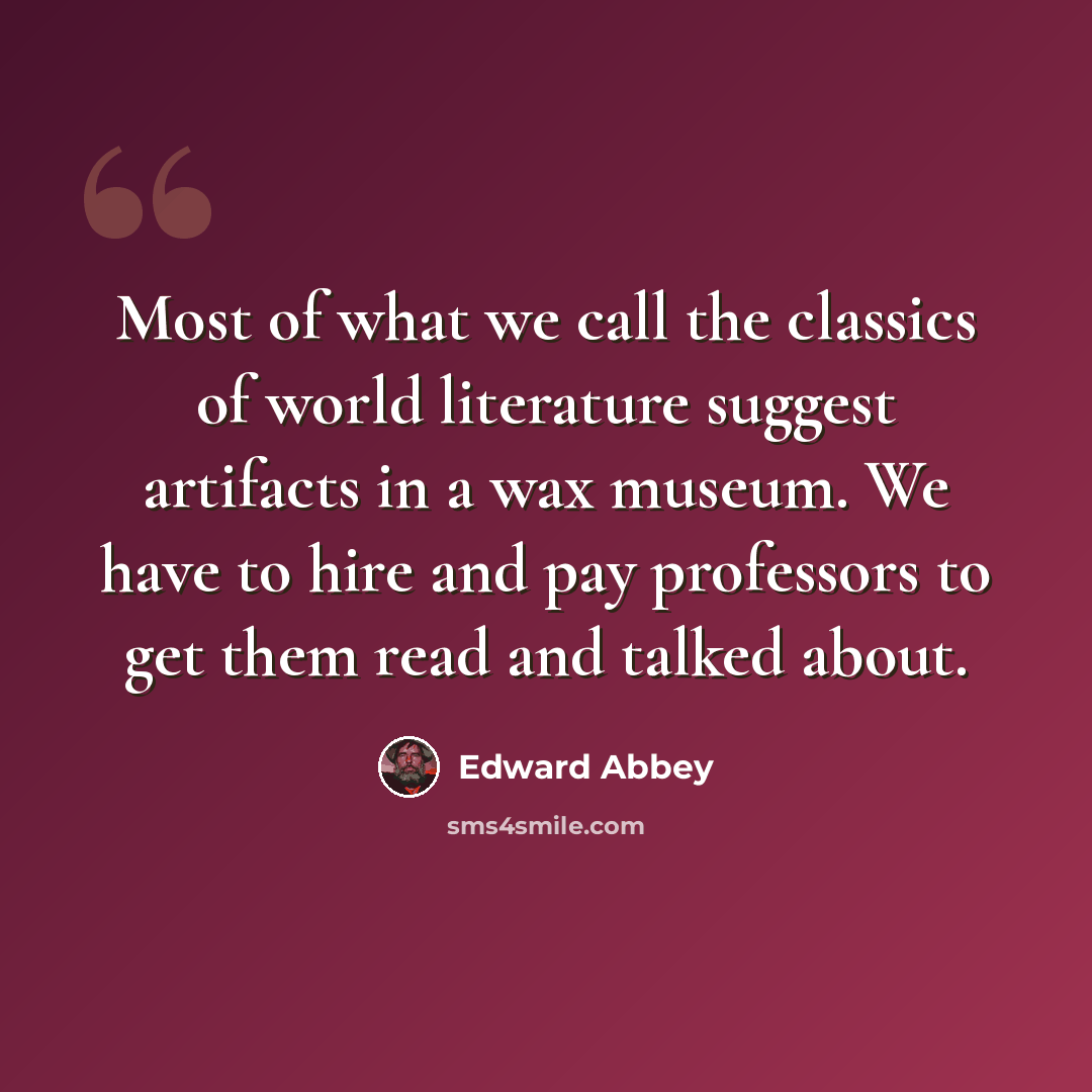 “Most of what we call the classics of world literature suggest artifacts in a wax museum. We have to hire and pay professors to get them read and talked about.” quote by Edward Abbey