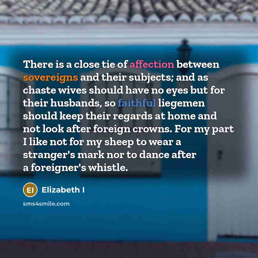 “There is a close tie of affection between sovereigns and their subjects; and as chaste wives should have no eyes but for their husbands, so faithful liegemen should keep their regards at home and not look after foreign crowns. For my part I like not for my sheep to wear a stranger's mark nor to…” quote by Elizabeth I