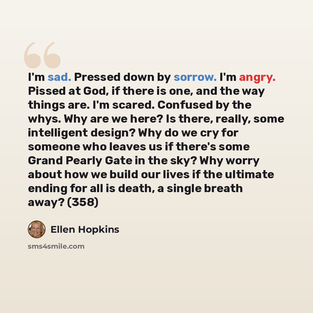 “I'm sad. Pressed down by sorrow. I'm angry. Pissed at God, if there is one, and the way things are. I'm scared. Confused by the whys. Why are we here? Is there, really, some intelligent design? Why do we cry for someone who leaves us if there's some Grand Pearly Gate in the sky? Why worry about…” quote by Ellen Hopkins