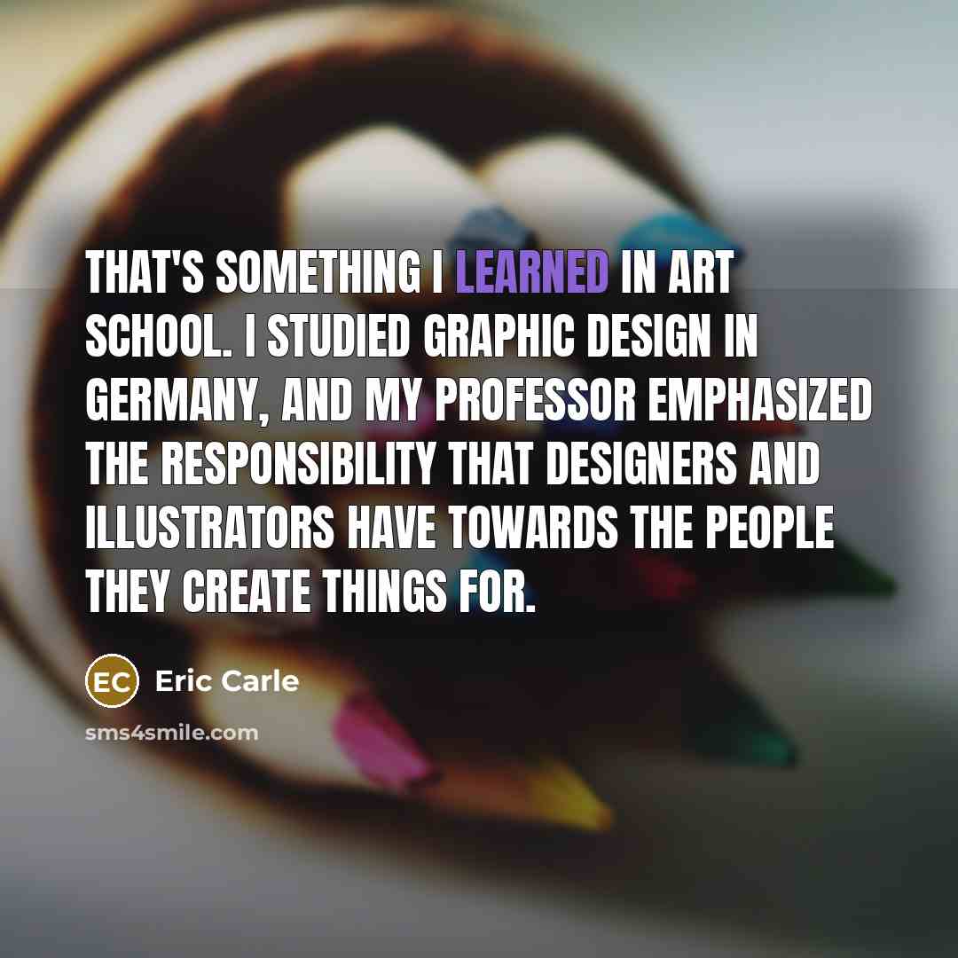 “That's something I learned in art school. I studied graphic design in Germany, and my professor emphasized the responsibility that designers and illustrators have towards the people they create things for.” quote by Eric Carle