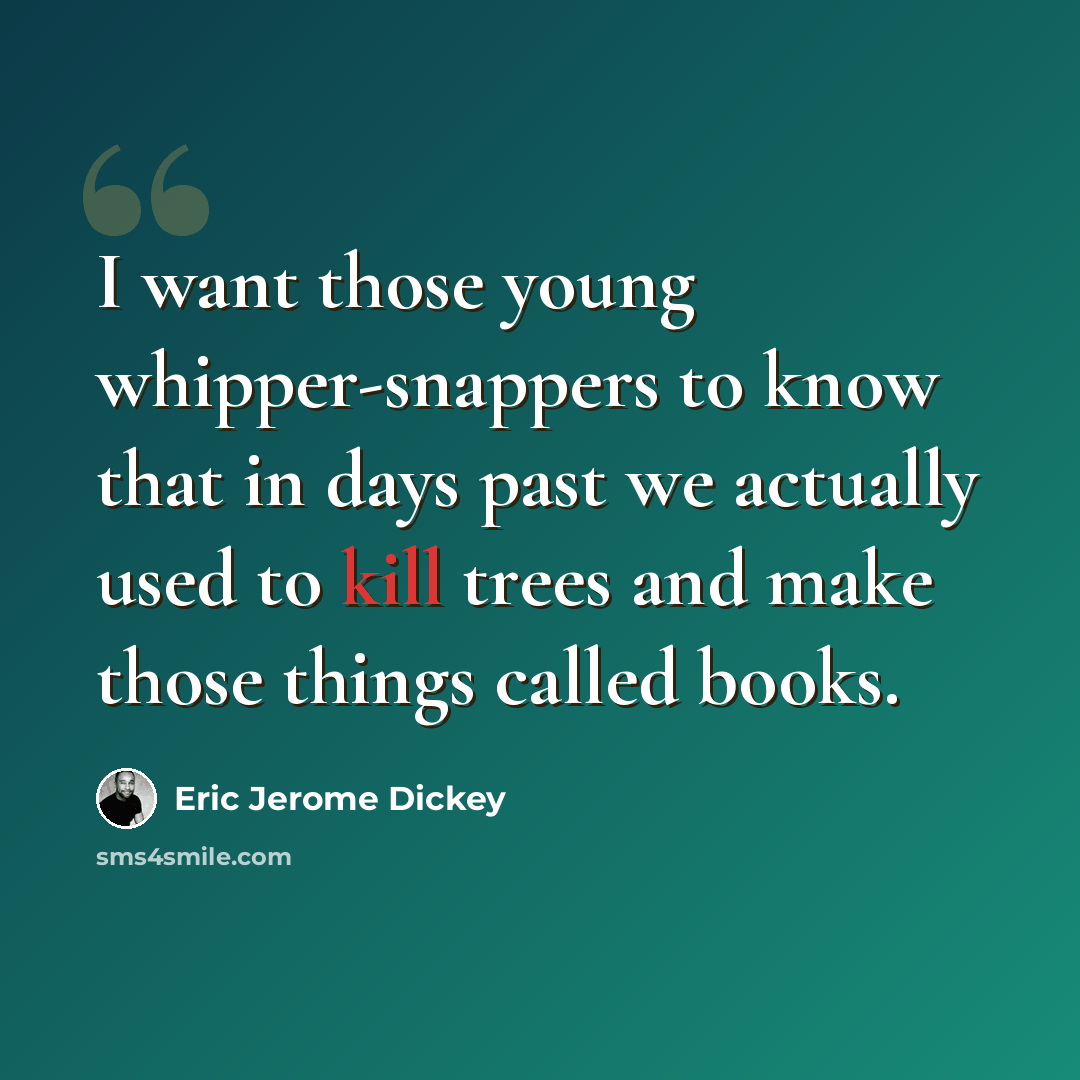 “I want those young whipper-snappers to know that in days past we actually used to kill trees and make those things called books.” quote by Eric Jerome Dickey