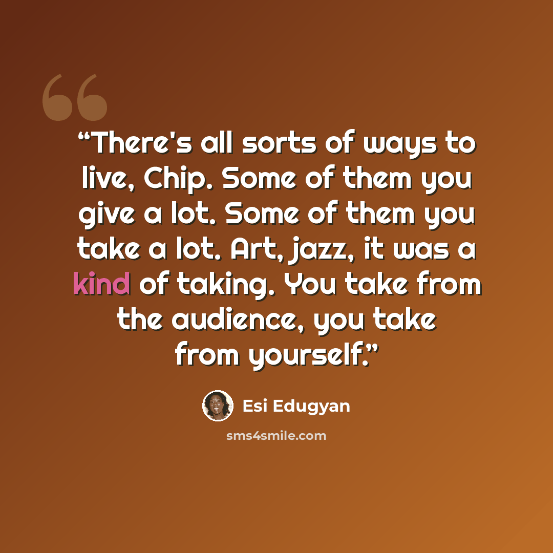 “There's all sorts of ways to live, Chip. Some of them you give a lot. Some of them you take a lot. Art, jazz, it was a kind of taking. You take from the audience, you take from yourself.” quote by Esi Edugyan