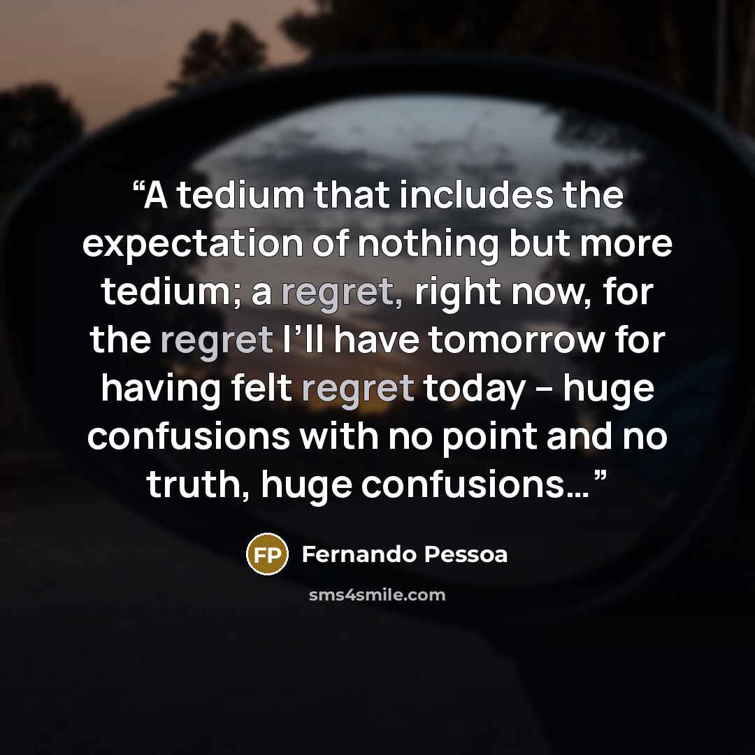 “A tedium that includes the expectation of nothing but more tedium; a regret, right now, for the regret I’ll have tomorrow for having felt regret today – huge confusions with no point and no truth, huge confusions…” quote by Fernando Pessoa