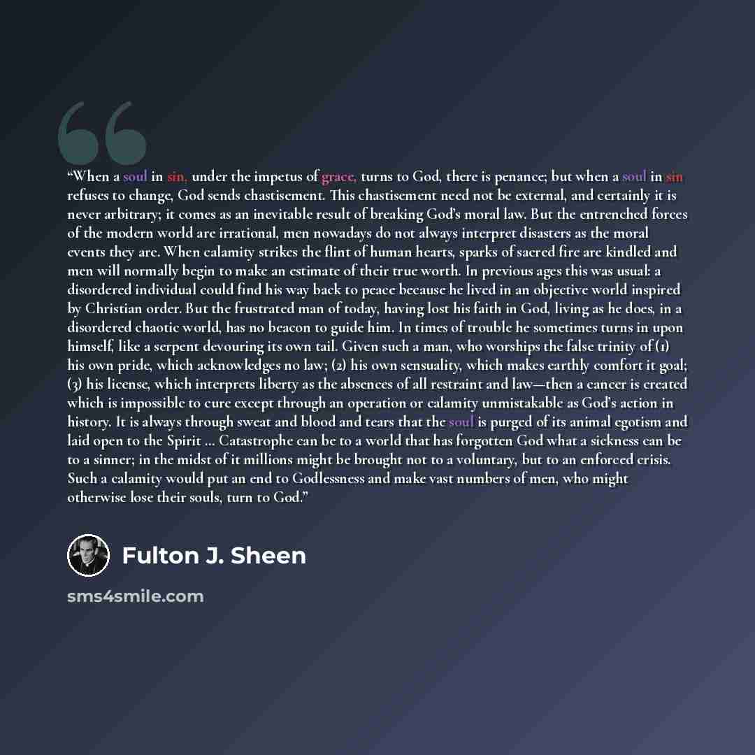 “When a soul in sin, under the impetus of grace, turns to God, there is penance; but when a soul in sin refuses to change, God sends chastisement. This chastisement need not be external, and certainly it is never arbitrary; it comes as an inevitable result of breaking God’s moral law. But the…” quote by Fulton J. Sheen