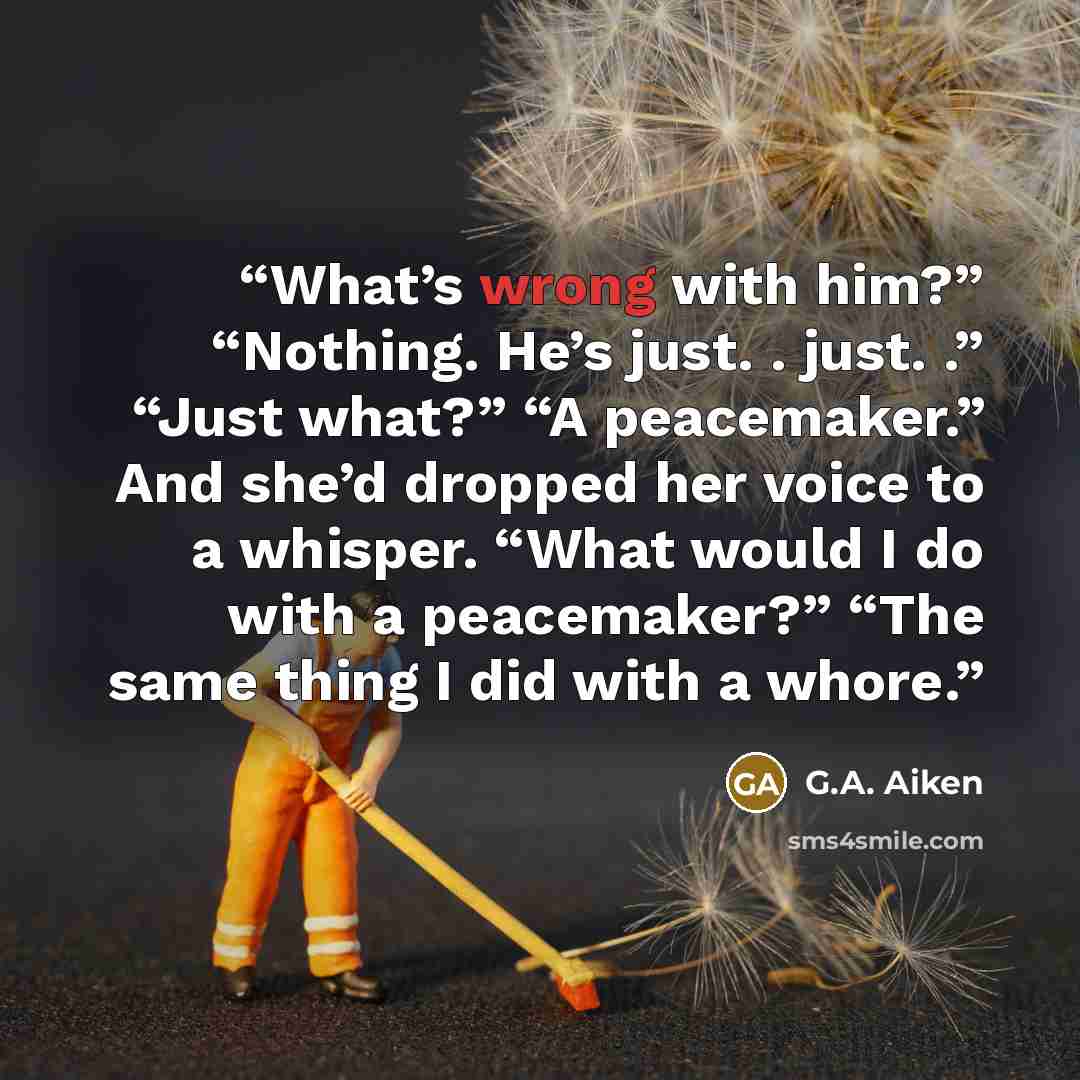 “What’s wrong with him?” “Nothing. He’s just. . just. .” “Just what?” “A peacemaker.” And she’d dropped her voice to a whisper. “What would I do with a peacemaker?” “The same thing I did with a whore.” quote by G.A. Aiken