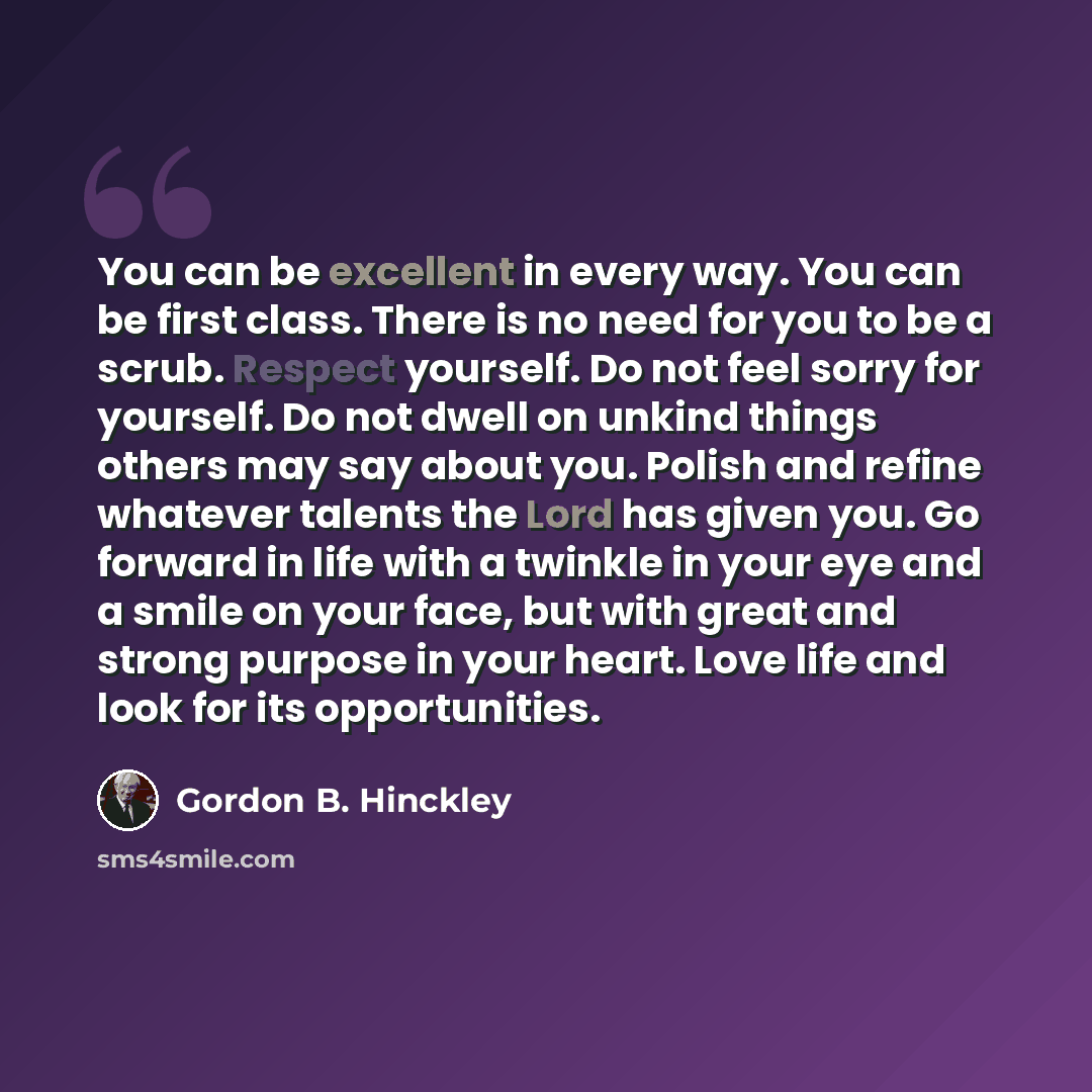 “You can be excellent in every way. You can be first class. There is no need for you to be a scrub. Respect yourself. Do not feel sorry for yourself. Do not dwell on unkind things others may say about you. Polish and refine whatever talents the Lord has given you. Go forward in life with a twinkle…” quote by Gordon B. Hinckley