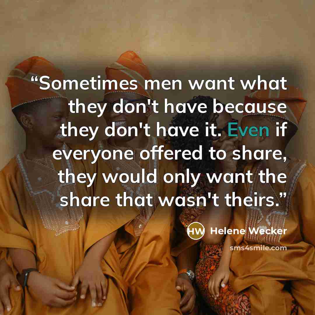 “Sometimes men want what they don't have because they don't have it. Even if everyone offered to share, they would only want the share that wasn't theirs.” quote by Helene Wecker