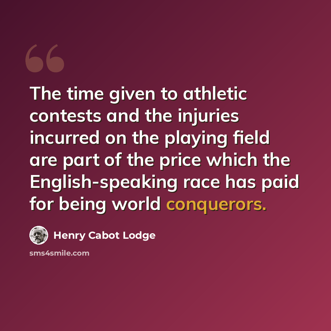 “The time given to athletic contests and the injuries incurred on the playing field are part of the price which the English-speaking race has paid for being world conquerors.” quote by Henry Cabot Lodge