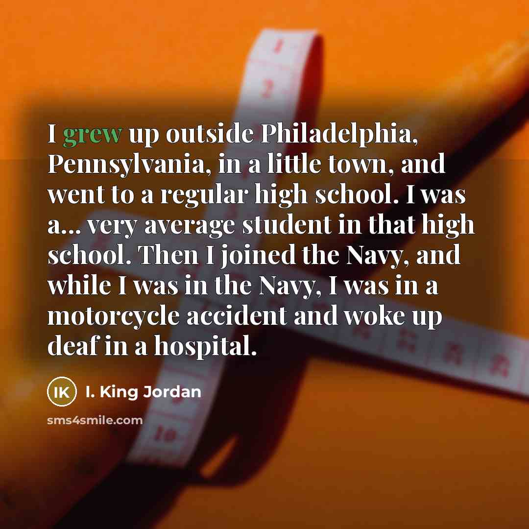 “I grew up outside Philadelphia, Pennsylvania, in a little town, and went to a regular high school. I was a... very average student in that high school. Then I joined the Navy, and while I was in the Navy, I was in a motorcycle accident and woke up deaf in a hospital.” quote by I. King Jordan