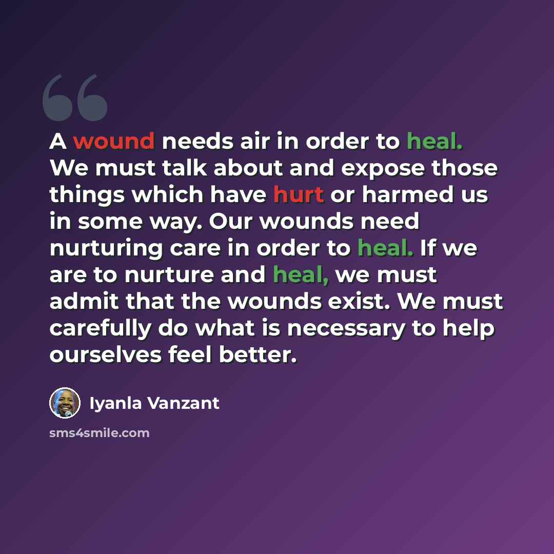 “A wound needs air in order to heal. We must talk about and expose those things which have hurt or harmed us in some way. Our wounds need nurturing care in order to heal. If we are to nurture and heal, we must admit that the wounds exist. We must carefully do what is necessary to help ourselves…” quote by Iyanla Vanzant